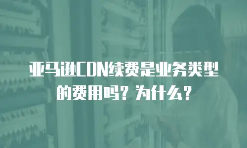 亚马逊CDN续费是业务类型的费用吗？为什么？