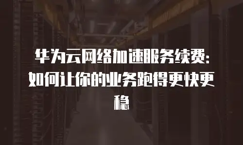 华为云网络加速服务续费：如何让你的业务跑得更快更稳