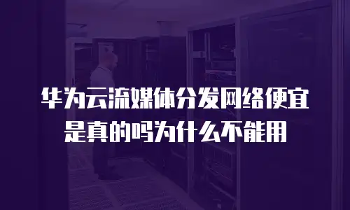 华为云流媒体分发网络便宜是真的吗为什么不能用
