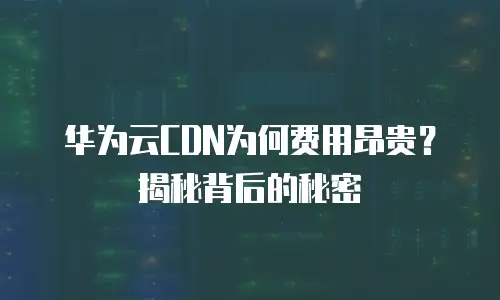 华为云CDN为何费用昂贵？揭秘背后的秘密