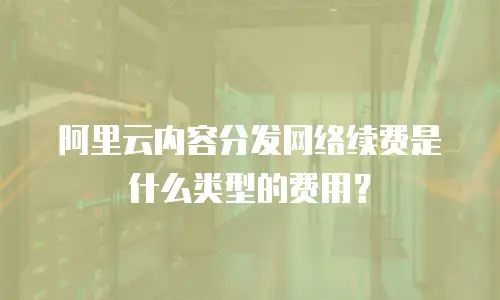 阿里云内容分发网络续费是什么类型的费用？