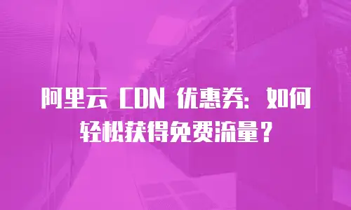 阿里云 CDN 优惠券：如何轻松获得免费流量？