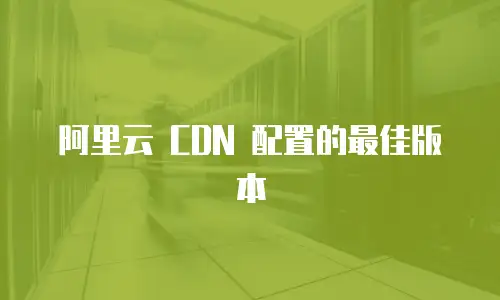 阿里云 CDN 配置的最佳版本
