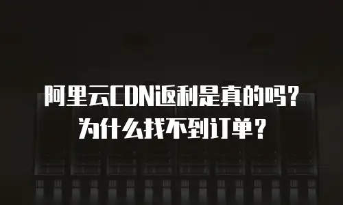 阿里云CDN返利是真的吗？为什么找不到订单？