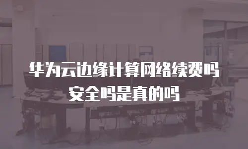 华为云边缘计算网络续费吗安全吗是真的吗