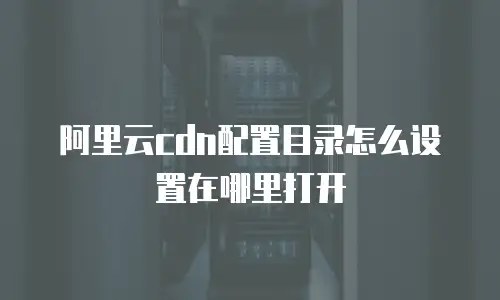 阿里云cdn配置目录怎么设置在哪里打开