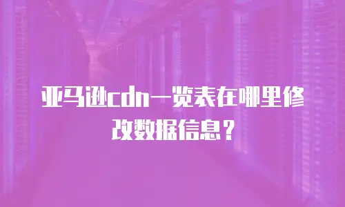 亚马逊cdn一览表在哪里修改数据信息？
