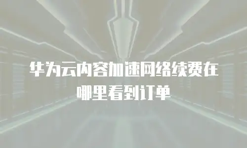 华为云内容加速网络续费在哪里看到订单