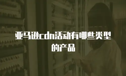 亚马逊cdn活动有哪些类型的产品