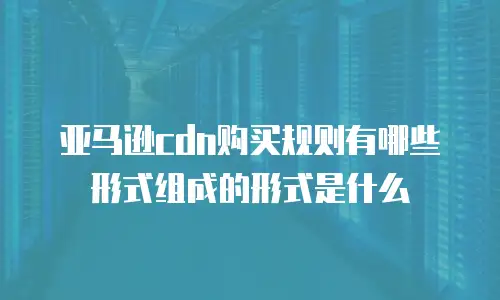 亚马逊cdn购买规则有哪些形式组成的形式是什么