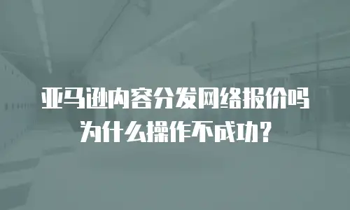 亚马逊内容分发网络报价吗为什么操作不成功？