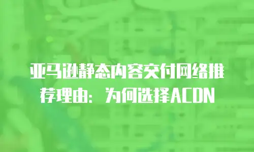 亚马逊静态内容交付网络推荐理由：为何选择ACDN