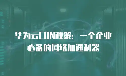 华为云CDN政策：一个企业必备的网络加速利器