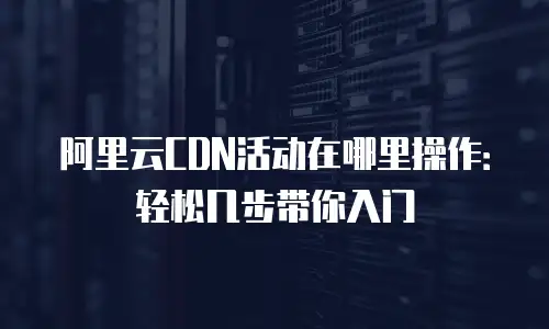 阿里云CDN活动在哪里操作：轻松几步带你入门