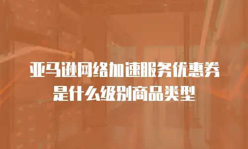 亚马逊网络加速服务优惠券是什么级别商品类型