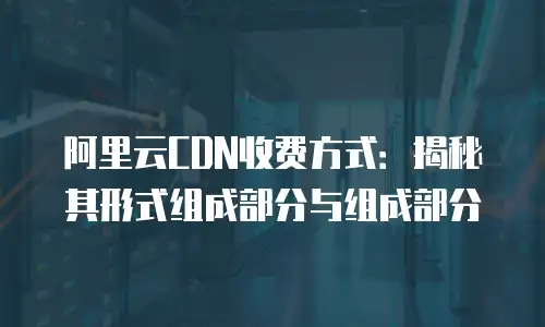 阿里云CDN收费方式：揭秘其形式组成部分与组成部分