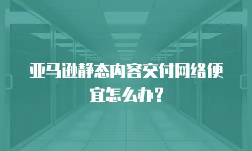 亚马逊静态内容交付网络便宜怎么办？