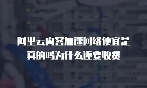 阿里云内容加速网络便宜是真的吗为什么还要收费