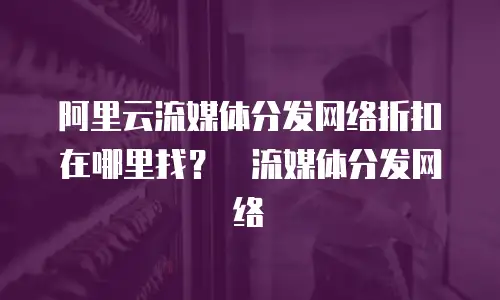   阿里云流媒体分发网络折扣在哪里找？  流媒体分发网络