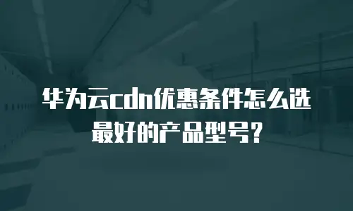 华为云cdn优惠条件怎么选最好的产品型号？