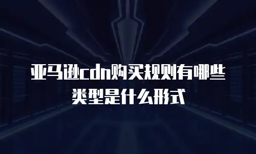 亚马逊cdn购买规则有哪些类型是什么形式