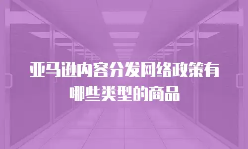 亚马逊内容分发网络政策有哪些类型的商品