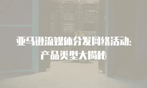 亚马逊流媒体分发网络活动：产品类型大揭秘