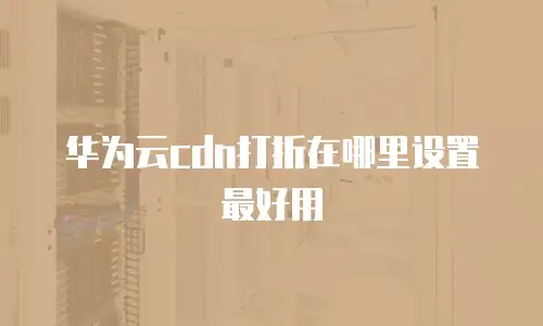华为云cdn打折在哪里设置最好用