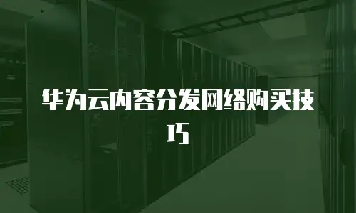 华为云内容分发网络购买技巧