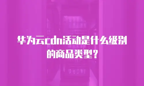 华为云cdn活动是什么级别的商品类型？