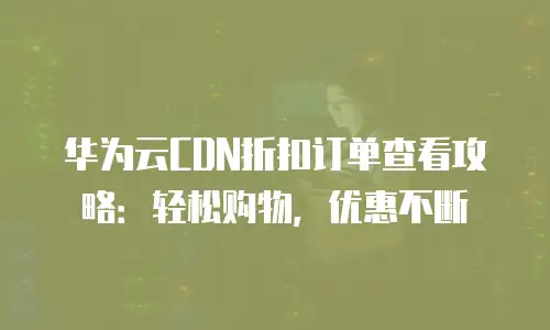 华为云CDN折扣订单查看攻略：轻松购物，优惠不断
