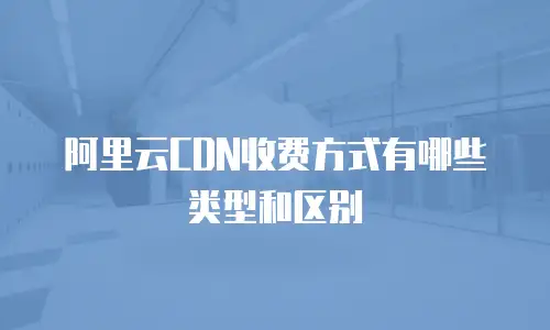 阿里云CDN收费方式有哪些类型和区别