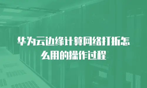 华为云边缘计算网络打折怎么用的操作过程