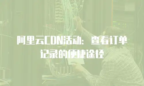 阿里云CDN活动：查看订单记录的便捷途径