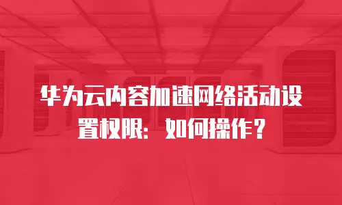 华为云内容加速网络活动设置权限：如何操作？