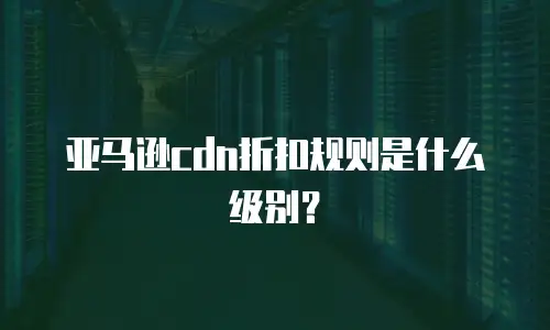 亚马逊cdn折扣规则是什么级别？