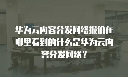 华为云内容分发网络报价在哪里看到的什么是华为云内容分发网络？