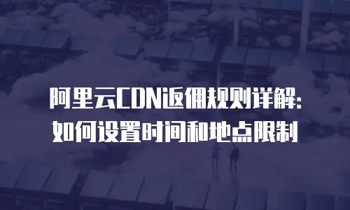 阿里云CDN返佣规则详解：如何设置时间和地点限制