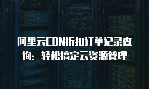 阿里云CDN折扣订单记录查询：轻松搞定云资源管理