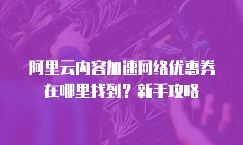 阿里云内容加速网络优惠券在哪里找到？新手攻略