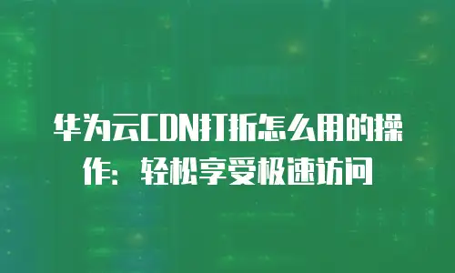 华为云CDN打折怎么用的操作：轻松享受极速访问