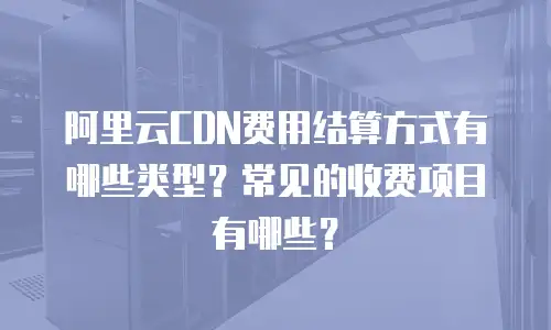 阿里云CDN费用结算方式有哪些类型？常见的收费项目有哪些？