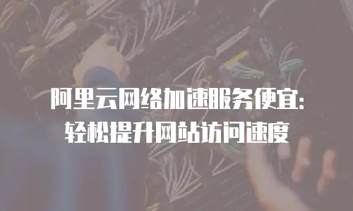 阿里云网络加速服务便宜：轻松提升网站访问速度
