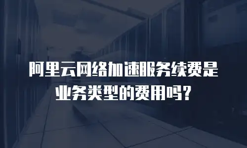 阿里云网络加速服务续费是业务类型的费用吗？