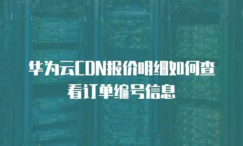 华为云CDN报价明细如何查看订单编号信息