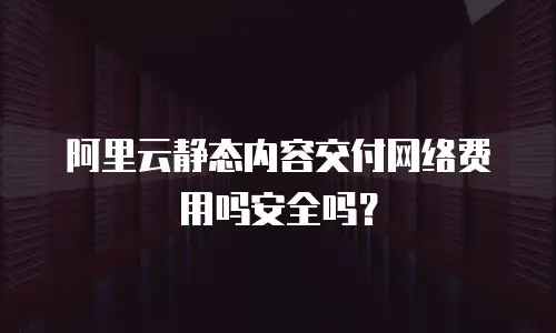 阿里云静态内容交付网络费用吗安全吗？