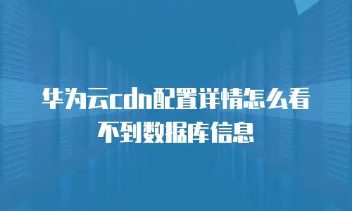 华为云cdn配置详情怎么看不到数据库信息
