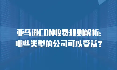 亚马逊CDN收费规则解析：哪些类型的公司可以受益？