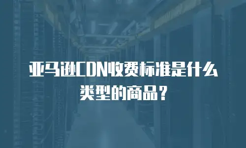 亚马逊CDN收费标准是什么类型的商品？