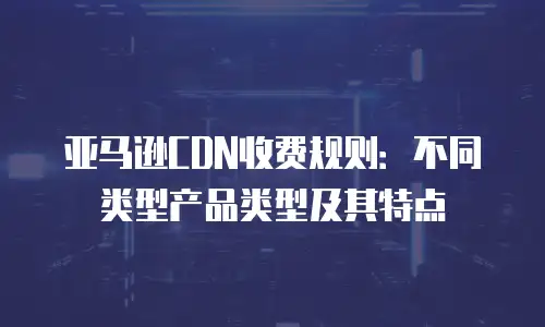 亚马逊CDN收费规则：不同类型产品类型及其特点